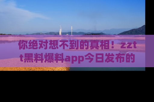 你绝对想不到的真相！zztt黑料爆料app今日发布的黑料让人叫绝！