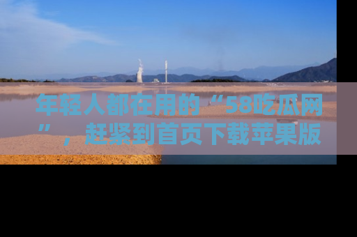 年轻人都在用的“58吃瓜网”，赶紧到首页下载苹果版吧！