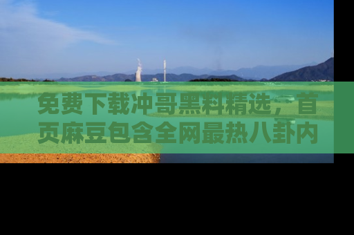 免费下载冲哥黑料精选，首页麻豆包含全网最热八卦内容