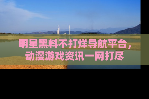 明星黑料不打烊导航平台，动漫游戏资讯一网打尽