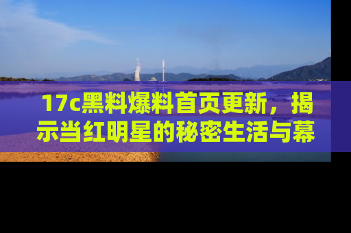 17c黑料爆料首页更新,揭示当红明星的秘密生活与幕后故事