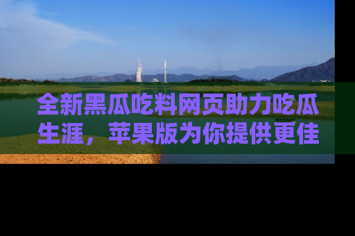 全新黑瓜吃料网页助力吃瓜生涯，苹果版为你提供更佳体验！