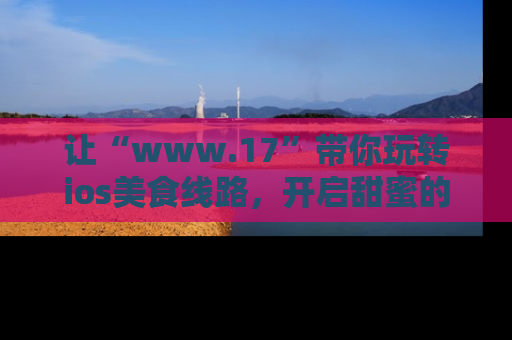 让“www.17”带你玩转ios美食线路，开启甜蜜的吃瓜时光吧！
