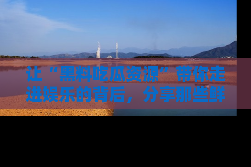 让“黑料吃瓜资源”带你走进娱乐的背后，分享那些鲜为人知的黑料，成为吃瓜界的资深玩家！