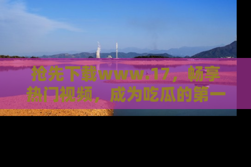 抢先下载www.17，畅享热门视频，成为吃瓜的第一手信息者！