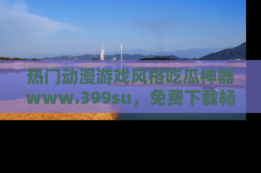 热门动漫游戏风格吃瓜神器www.399su，免费下载畅享精彩
