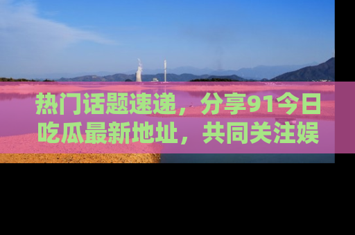 热门话题速递，分享91今日吃瓜最新地址，共同关注娱乐圈的风云变幻！