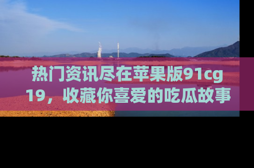 热门资讯尽在苹果版91cg19，收藏你喜爱的吃瓜故事吧！