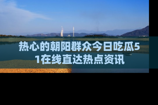 热心的朝阳群众今日吃瓜51在线直达热点资讯