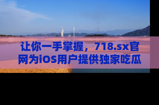 让你一手掌握，718.sx官网为iOS用户提供独家吃瓜内容！
