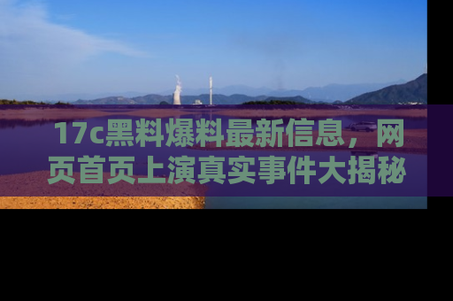 17c黑料爆料最新信息,网页首页上演真实事件大揭秘