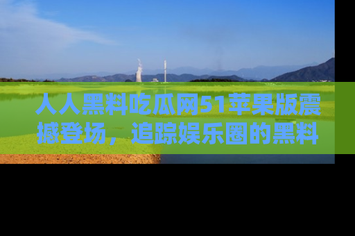人人黑料吃瓜网51苹果版震撼登场，追踪娱乐圈的黑料与热闻
