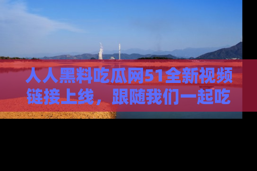 人人黑料吃瓜网51全新视频链接上线，跟随我们一起吃瓜围观！
