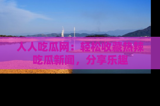 人人吃瓜网：轻松收藏热辣吃瓜新闻，分享乐趣