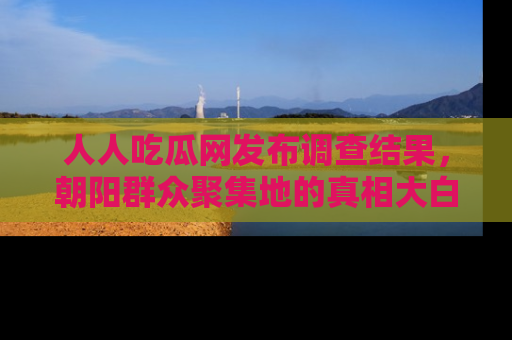 人人吃瓜网发布调查结果，朝阳群众聚集地的真相大白