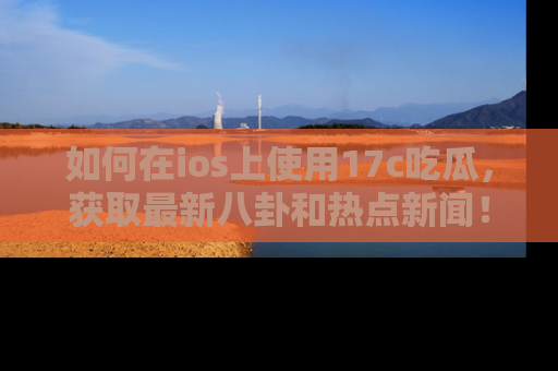 如何在ios上使用17c吃瓜，获取最新八卦和热点新闻！