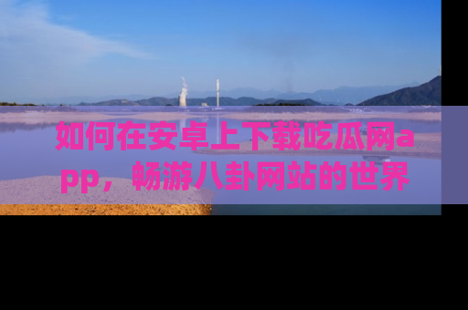 如何在安卓上下载吃瓜网app，畅游八卦网站的世界