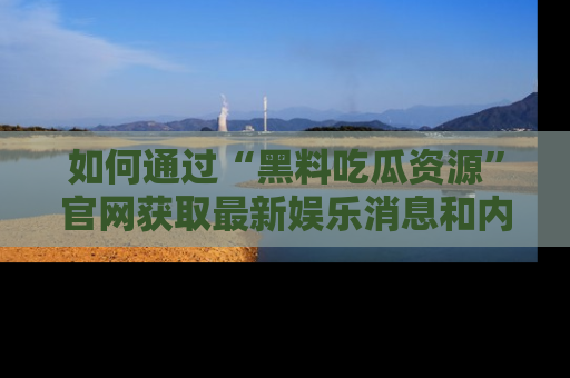 如何通过“黑料吃瓜资源”官网获取最新娱乐消息和内幕爆料