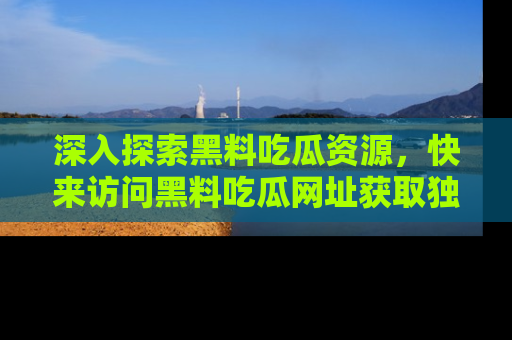 深入探索黑料吃瓜资源，快来访问黑料吃瓜网址获取独家内容！