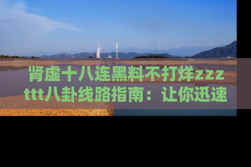 肾虚十八连黑料不打烊zzzttt八卦线路指南：让你迅速掌握热点事件脉络