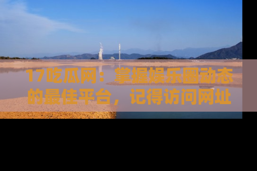 17吃瓜网:掌握娱乐圈动态的最佳平台,记得访问网址获取新鲜资讯!