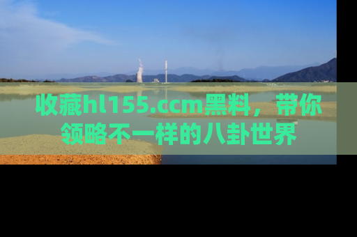 收藏hl155.ccm黑料，带你领略不一样的八卦世界