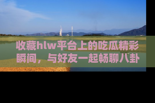 收藏hlw平台上的吃瓜精彩瞬间,与好友一起畅聊八卦趣闻!