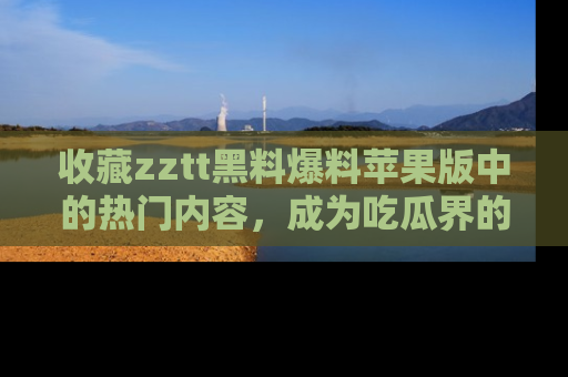 收藏zztt黑料爆料苹果版中的热门内容,成为吃瓜界的资深玩家!