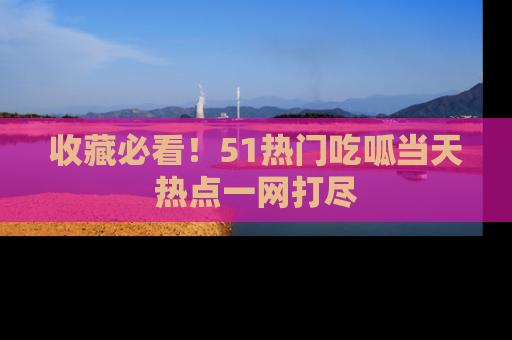 收藏必看!51热门吃呱当天热点一网打尽