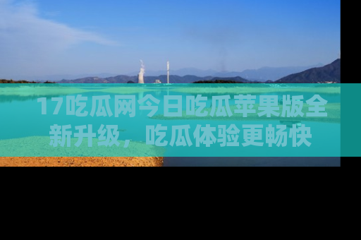 17吃瓜网今日吃瓜苹果版全新升级,吃瓜体验更畅快