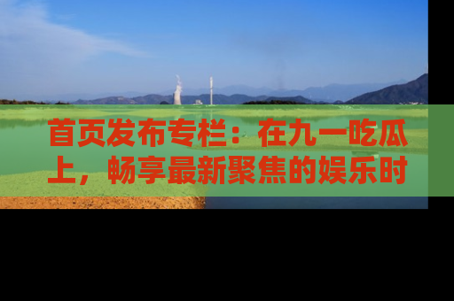 首页发布专栏:在九一吃瓜上,畅享最新聚焦的娱乐时讯