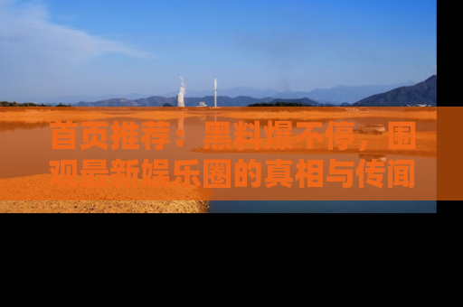 首页推荐:黑料爆不停,围观最新娱乐圈的真相与传闻
