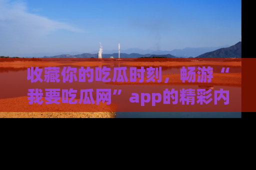 收藏你的吃瓜时刻,畅游“我要吃瓜网”app的精彩内容