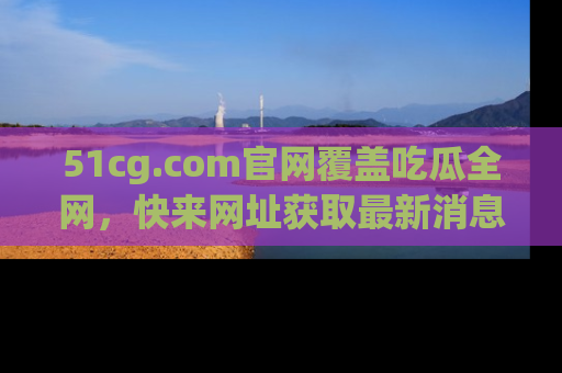 51cg.com官网覆盖吃瓜全网,快来网址获取最新消息与链接!
