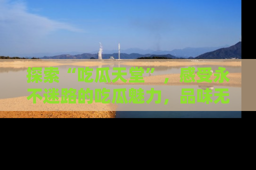 探索“吃瓜天堂”,感受永不迷路的吃瓜魅力,品味无尽的美食!