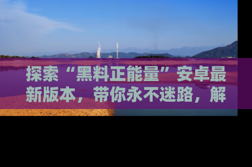 探索“黑料正能量”安卓最新版本,带你永不迷路,解锁无尽秘密!