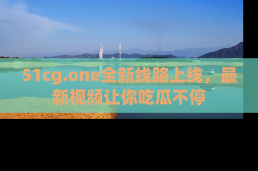 51cg.one全新线路上线,最新视频让你吃瓜不停