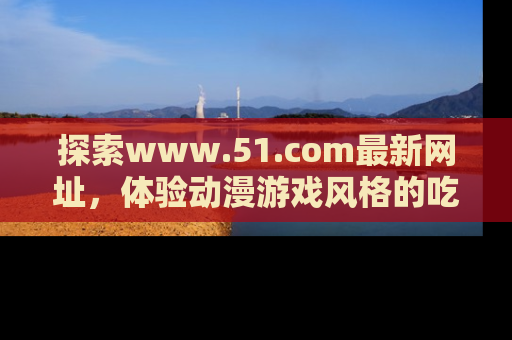 探索www.51.com最新网址,体验动漫游戏风格的吃瓜乐趣!