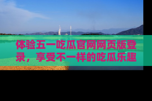 体验五一吃瓜官网网页版登录,享受不一样的吃瓜乐趣与互动体验