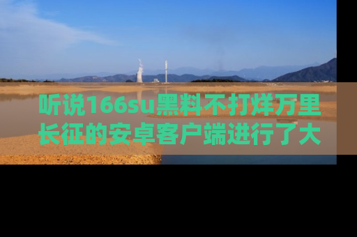 听说166su黑料不打烊万里长征的安卓客户端进行了大更新,八卦内容更加精彩与丰富!
