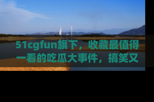 51cgfun旗下,收藏最值得一看的吃瓜大事件,搞笑又精彩!