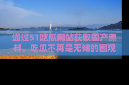通过51吃瓜网站获取国产黑料,吃瓜不再是无知的围观者