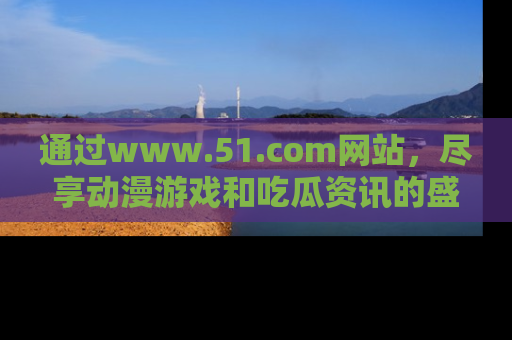通过www.51.com网站，尽享动漫游戏和吃瓜资讯的盛宴！