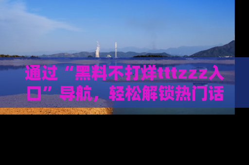 通过“黑料不打烊tttzzz入口”导航,轻松解锁热门话题及娱乐圈黑料内幕
