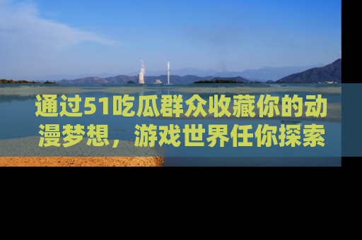 通过51吃瓜群众收藏你的动漫梦想,游戏世界任你探索