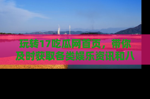玩转17吃瓜网首页，带你及时获取各类娱乐资讯和八卦故事！