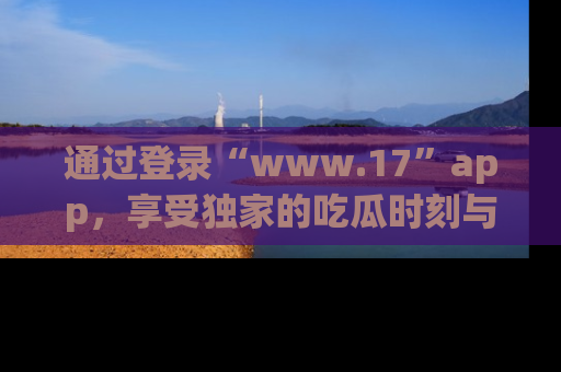 通过登录“www.17”app，享受独家的吃瓜时刻与娱乐资讯！