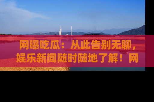 网曝吃瓜：从此告别无聊，娱乐新闻随时随地了解！网址：www.wangbaoegua.com