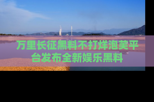 万里长征黑料不打烊泡芙平台发布全新娱乐黑料