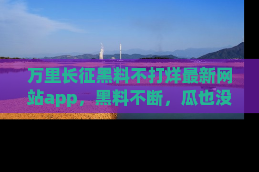 万里长征黑料不打烊最新网站app，黑料不断，瓜也没断，真香！